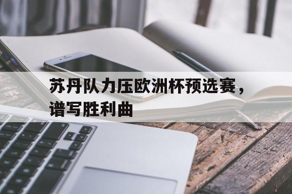 九游体育网页版入口-包含苏丹队力压欧洲杯预选赛，谱写胜利曲的词条