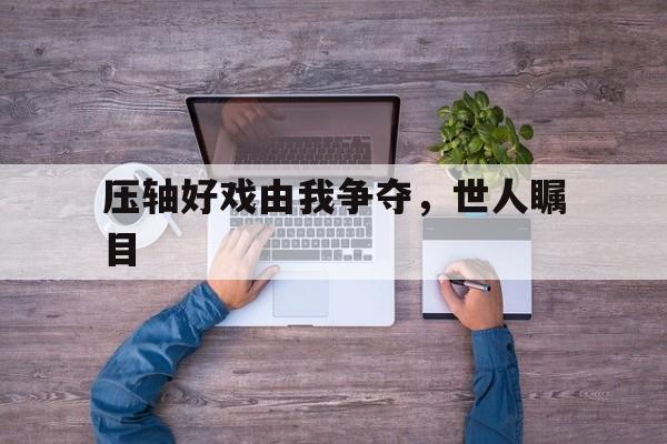 九游体育网页版登录入口-压轴好戏由我争夺，世人瞩目的简单介绍